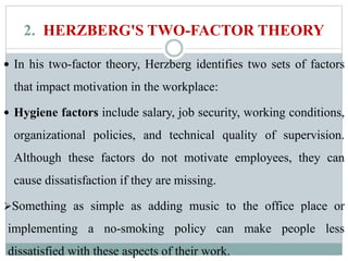 2. HERZBERG'S TWO-FACTOR THEORY
 In his two-factor theory, Herzberg identifies two sets of factors
that impact motivation in the workplace:
 Hygiene factors include salary, job security, working conditions,
organizational policies, and technical quality of supervision.
Although these factors do not motivate employees, they can
cause dissatisfaction if they are missing.
Something as simple as adding music to the office place or
implementing a no-smoking policy can make people less
dissatisfied with these aspects of their work.
 