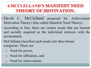 4.MCCLELLAND’S MANIFEST NEED
THEORY OF MOTIVATION.
 David C. McClelland proposed his Achievement
Motivation Theory (Also called Manifest Need Theory).
 According to him, there are certain needs that are learned
and socially acquired as the individual interacts with the
environment.
 McClelland classified such needs into three broad
categories. These are
(a) Need for power,
(b) Need for affiliation, and
(c) Need for achievement.
 