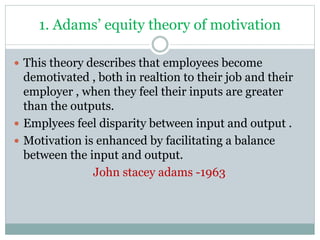 1. Adams’ equity theory of motivation
 This theory describes that employees become
demotivated , both in realtion to their job and their
employer , when they feel their inputs are greater
than the outputs.
 Emplyees feel disparity between input and output .
 Motivation is enhanced by facilitating a balance
between the input and output.
John stacey adams -1963
 