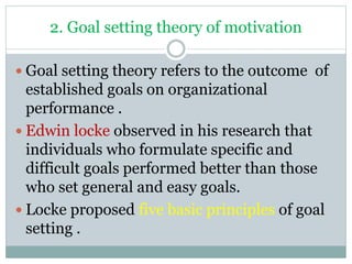 2. Goal setting theory of motivation
 Goal setting theory refers to the outcome of
established goals on organizational
performance .
 Edwin locke observed in his research that
individuals who formulate specific and
difficult goals performed better than those
who set general and easy goals.
 Locke proposed five basic principles of goal
setting .
 