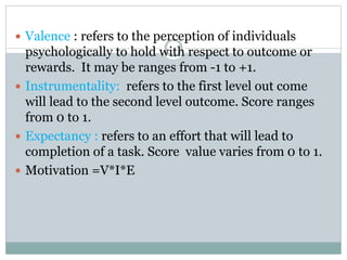  Valence : refers to the perception of individuals
psychologically to hold with respect to outcome or
rewards. It may be ranges from -1 to +1.
 Instrumentality: refers to the first level out come
will lead to the second level outcome. Score ranges
from 0 to 1.
 Expectancy : refers to an effort that will lead to
completion of a task. Score value varies from 0 to 1.
 Motivation =V*I*E
 