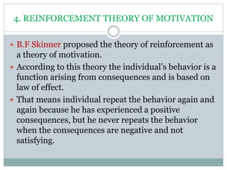 4. REINFORCEMENT THEORY OF MOTIVATION
 B.F Skinner proposed the theory of reinforcement as
a theory of motivation.
 According to this theory the individual’s behavior is a
function arising from consequences and is based on
law of effect.
 That means individual repeat the behavior again and
again because he has experienced a positive
consequences, but he never repeats the behavior
when the consequences are negative and not
satisfying.
 