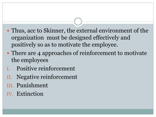  Thus, acc to Skinner, the external environment of the
organization must be designed effectively and
positively so as to motivate the employee.
 There are 4 approaches of reinforcement to motivate
the employees
I. Positive reinforcement
II. Negative reinforcement
III. Punishment
IV. Extinction
 