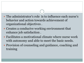  The administrator’s role is to influence each nurse’s
behavior and action towards achievement of
organizational objectives .
 Creates a conducive working environment that
enhance job satisfaction .
 Facilitates a motivational climate where nurse work
with autonomy and able to meet the basic needs.
 Provision of counseling and guidance, coaching and
training
 