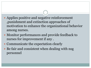 Applies positive and negative reinforcement
,punishment and extinction approaches of
motivation to enhance the organizational behavior
among nurses.
 Monitor performances and provide feedback to
nurses for improvement if any .
 Communicate the expectation clearly
 Be fair and consistent when dealing with nsg
personnel
 
