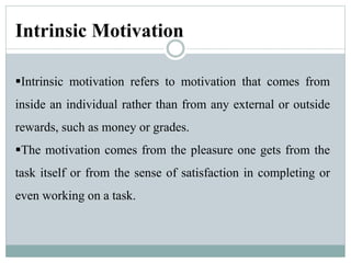 Intrinsic Motivation
Intrinsic motivation refers to motivation that comes from
inside an individual rather than from any external or outside
rewards, such as money or grades.
The motivation comes from the pleasure one gets from the
task itself or from the sense of satisfaction in completing or
even working on a task.
 