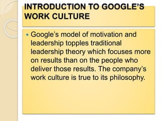 INTRODUCTION TO GOOGLE’S
WORK CULTURE
 Google’s model of motivation and
leadership topples traditional
leadership theory which focuses more
on results than on the people who
deliver those results. The company’s
work culture is true to its philosophy.
 