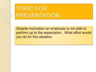 TOPIC FOR
PRESENTATION
Despite motivation an employee is not able to
perform up to the expectation. What effort would
you do for this situation
 