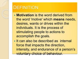 DEFINITION
 Motivation is the word derived from
the word 'motive' which means needs,
desires, wants or drives within the
individuals. It is the process of
stimulating people to actions to
accomplish the goals.
 It can also be described as internal
force that impacts the direction,
intensity, and endurance of a person’s
voluntary choice of behaviour.
 