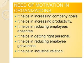 NEED OF MOTIVATION IN
ORGANIZATIONS
 It helps in increasing company goals.
 It helps in increasing productivity.
 It helps in reducing employees
absentee.
 It helps in getting right personal.
 It helps in reducing employee
grievances.
 It helps in industrial relation.
 