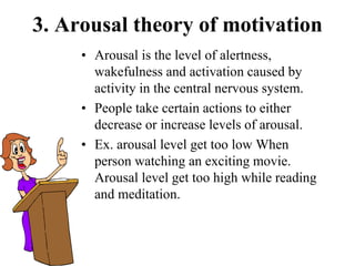 3. Arousal theory of motivation
• Arousal is the level of alertness,
wakefulness and activation caused by
activity in the central nervous system.
• People take certain actions to either
decrease or increase levels of arousal.
• Ex. arousal level get too low When
person watching an exciting movie.
Arousal level get too high while reading
and meditation.
 