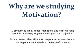 Why are we studying
Motivation?
Motivation is what keeps managers and staff working
towards achieving organisational goal and objective.
It is a reward that elicit the cooperation of members of
an organisation towards a better performance
 