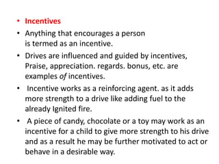 • Incentives
• Anything that encourages a person
is termed as an incentive.
• Drives are influenced and guided by incentives,
Praise, appreciation. regards. bonus, etc. are
examples of incentives.
• Incentive works as a reinforcing agent. as it adds
more strength to a drive like adding fuel to the
already Ignited fire.
• A piece of candy, chocolate or a toy may work as an
incentive for a child to give more strength to his drive
and as a result he may be further motivated to act or
behave in a desirable way.
 