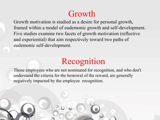 Growth
Growth motivation is studied as a desire for personal growth,
framed within a model of eudemonic growth and self-development.
Five studies examine two facets of growth motivation (reflective
and experiential) that aim respectively toward two paths of
eudemonic self-development.
Recognition
Those employees who are not nominated for recognition, and who don't
understand the criteria for the bestowal of the reward, are generally
negatively impacted by the employee recognition.
 