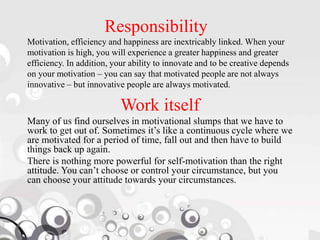 Responsibility
Motivation, efficiency and happiness are inextricably linked. When your
motivation is high, you will experience a greater happiness and greater
efficiency. In addition, your ability to innovate and to be creative depends
on your motivation – you can say that motivated people are not always
innovative – but innovative people are always motivated.
Work itself
Many of us find ourselves in motivational slumps that we have to
work to get out of. Sometimes it’s like a continuous cycle where we
are motivated for a period of time, fall out and then have to build
things back up again.
There is nothing more powerful for self-motivation than the right
attitude. You can’t choose or control your circumstance, but you
can choose your attitude towards your circumstances.
 