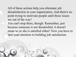 All of these actions help you eliminate job
dissatisfaction in your organization. And there's no
point trying to motivate people until these issues
are out of the way!
You can't stop there, though. Remember, just
because someone is not dissatisfied, it doesn't
mean he or she is satisfied either! Now you have to
turn your attention to building job satisfaction.
 