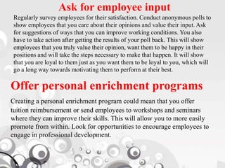 Ask for employee input
Regularly survey employees for their satisfaction. Conduct anonymous polls to
show employees that you care about their opinions and value their input. Ask
for suggestions of ways that you can improve working conditions. You also
have to take action after getting the results of your poll back. This will show
employees that you truly value their opinion, want them to be happy in their
positions and will take the steps necessary to make that happen. It will show
that you are loyal to them just as you want them to be loyal to you, which will
go a long way towards motivating them to perform at their best.
Offer personal enrichment programs
Creating a personal enrichment program could mean that you offer
tuition reimbursement or send employees to workshops and seminars
where they can improve their skills. This will allow you to more easily
promote from within. Look for opportunities to encourage employees to
engage in professional development.
 