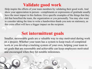 Validate good work
Help inspire the efforts of your team members by validating their good work. And
show your appreciation in person—compliments or expressions of gratitude usually
have the most impact in this fashion. Give specific examples of the things that they
did that benefited the team, the organization or you personally. You may also want
to consider taking the time to write a handwritten thank-you note on stationery, as
this extra effort will have a bigger impact on the recipient.
Set intermittent goals
Smaller, measurable goals are a valuable way to stay motivated during work
on a project. Whether your team has a system to keep track of completed
work or you develop a tracking system of your own, helping your team to
set goals that are reasonable and achievable can keep employees motivated
and encouraged when they hit notable milestones.
 