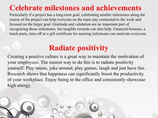 Celebrate milestones and achievements
Particularly if a project has a long-term goal, celebrating smaller milestones along the
course of the project can help everyone on the team stay connected to the work and
focused on the larger goal. Gratitude and validation are an important part of
recognizing those milestones, but tangible rewards can also help. Financial bonuses, a
lunch party, time off or a gift certificate for meeting milestones can motivate everyone.
Radiate positivity
Creating a positive culture is a great way to maintain the motivation of
your employees. The easiest way to do this is to radiate positivity
yourself. Play music, joke around, play games, laugh and just have fun.
Research shows that happiness can significantly boost the productivity
of your workplace. Enjoy being in the office and consistently showcase
high energy.
 