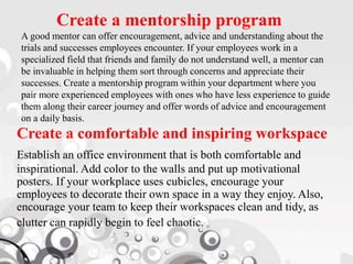 Create a mentorship program
A good mentor can offer encouragement, advice and understanding about the
trials and successes employees encounter. If your employees work in a
specialized field that friends and family do not understand well, a mentor can
be invaluable in helping them sort through concerns and appreciate their
successes. Create a mentorship program within your department where you
pair more experienced employees with ones who have less experience to guide
them along their career journey and offer words of advice and encouragement
on a daily basis.
Create a comfortable and inspiring workspace
Establish an office environment that is both comfortable and
inspirational. Add color to the walls and put up motivational
posters. If your workplace uses cubicles, encourage your
employees to decorate their own space in a way they enjoy. Also,
encourage your team to keep their workspaces clean and tidy, as
clutter can rapidly begin to feel chaotic.
 