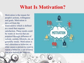 What Is Motivation?
Motivation is the reason for
people's actions, willingness
and goals. Motivation is
derived from the
word motive which is defined
as a need that requires
satisfaction. These needs could
be wants or desires that are
acquired through influence of
culture, society, lifestyle, etc. or
generally innate. Motivation is
one's direction to behavior, or
what causes a person to want to
repeat a behavior, a set of force
that acts behind the motives.
 