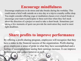 Encourage mindfulness
Encourage employees to de-stress and take breaks during the workday. This
could mean a brief walk outside on a nice day or a trip to a nearby coffee shop.
You might consider offering yoga or meditation classes over a lunch break or
encourage your team to participate in these activities when they feel stuck
about the direction of a project or need to take a short break. Sometimes just
taking a few moments of quiet can provide the motivation they need to meet
tight deadlines.
Share profits to improve performance
By offering a profit-sharing program, employees will recognize that they
have a stake in the financial success of the organization. Profit-sharing
gives employees a sense of pride in what they have accomplished and a
feeling of accomplishment seeing their earnings increase. It can improve
performance and reduce turnover as well.
 