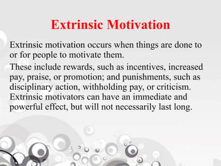 Extrinsic Motivation
Extrinsic motivation occurs when things are done to
or for people to motivate them.
These include rewards, such as incentives, increased
pay, praise, or promotion; and punishments, such as
disciplinary action, withholding pay, or criticism.
Extrinsic motivators can have an immediate and
powerful effect, but will not necessarily last long.
 