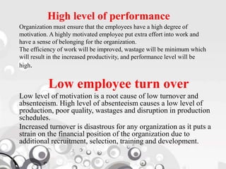 High level of performance
Organization must ensure that the employees have a high degree of
motivation. A highly motivated employee put extra effort into work and
have a sense of belonging for the organization.
The efficiency of work will be improved, wastage will be minimum which
will result in the increased productivity, and performance level will be
high.
Low employee turn over
Low level of motivation is a root cause of low turnover and
absenteeism. High level of absenteeism causes a low level of
production, poor quality, wastages and disruption in production
schedules.
Increased turnover is disastrous for any organization as it puts a
strain on the financial position of the organization due to
additional recruitment, selection, training and development.
 