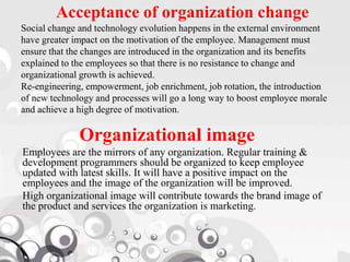 Acceptance of organization change
Social change and technology evolution happens in the external environment
have greater impact on the motivation of the employee. Management must
ensure that the changes are introduced in the organization and its benefits
explained to the employees so that there is no resistance to change and
organizational growth is achieved.
Re-engineering, empowerment, job enrichment, job rotation, the introduction
of new technology and processes will go a long way to boost employee morale
and achieve a high degree of motivation.
Organizational image
Employees are the mirrors of any organization. Regular training &
development programmers should be organized to keep employee
updated with latest skills. It will have a positive impact on the
employees and the image of the organization will be improved.
High organizational image will contribute towards the brand image of
the product and services the organization is marketing.
 