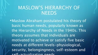 MASLOW’S HIERARCHY OF
NEEDS
•Maslow Abraham postulated his theory of
basic human needs, popularly known as
the Hierarchy of Needs in the 1940s. This
theory assumes that individuals are
motivated to achieve or satisfy five basic
needs at different levels-physiological,
security, belongingness, self-esteem and
 