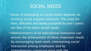 SOCIAL NEEDS
•Sense of belonging or social needs depends on
existing social support structure. The need for
love, affection and being accepted by one's peers
are few of the basic social needs.
•Administrators of an educational institution can
ensure the achievement of these important needs
by encouraging team work, entertaining social
interaction among employees and by
 