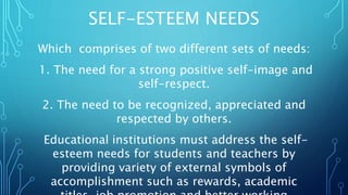SELF-ESTEEM NEEDS
Which comprises of two different sets of needs:
1. The need for a strong positive self-image and
self-respect.
2. The need to be recognized, appreciated and
respected by others.
Educational institutions must address the self-
esteem needs for students and teachers by
providing variety of external symbols of
accomplishment such as rewards, academic
 