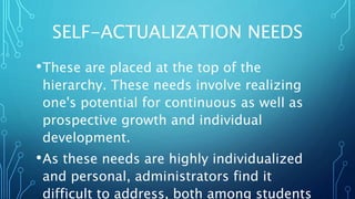 SELF-ACTUALIZATION NEEDS
•These are placed at the top of the
hierarchy. These needs involve realizing
one's potential for continuous as well as
prospective growth and individual
development.
•As these needs are highly individualized
and personal, administrators find it
difficult to address, both among students
 