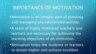IMPORTANCE OF MOTIVATION
•Motivation is an integral part of planning
and managing any educational activity.
•A team of highly motivated teachers and
learners are necessary for achieving the
learning objectives of an institution.
•Motivation helps the students or learners
to dream higher and achieve excellent
 