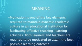 MEANING
•Motivation is one of the key elements
required to maintain dynamic academic
culture in an educational institution by
facilitating effective teaching-learning
activities. Both learners and teachers are
required to be motivated to attain the best
possible learning outcome.
 