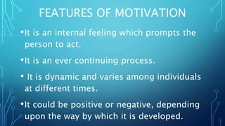FEATURES OF MOTIVATION
•It is an internal feeling which prompts the
person to act.
•It is an ever continuing process.
• It is dynamic and varies among individuals
at different times.
•It could be positive or negative, depending
upon the way by which it is developed.
 