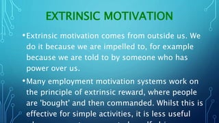 EXTRINSIC MOTIVATION
•Extrinsic motivation comes from outside us. We
do it because we are impelled to, for example
because we are told to by someone who has
power over us.
•Many employment motivation systems work on
the principle of extrinsic reward, where people
are 'bought' and then commanded. Whilst this is
effective for simple activities, it is less useful
 