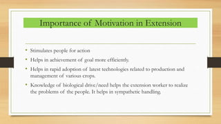 Importance of Motivation in Extension
• Stimulates people for action
• Helps in achievement of goal more efficiently.
• Helps in rapid adoption of latest technologies related to production and
management of various crops.
• Knowledge of biological drive/need helps the extension worker to realize
the problems of the people. It helps in sympathetic handling.
 
