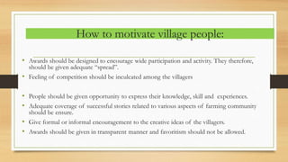 How to motivate village people:
• Awards should be designed to encourage wide participation and activity. They therefore,
should be given adequate “spread”.
• Feeling of competition should be inculcated among the villagers
• People should be given opportunity to express their knowledge, skill and experiences.
• Adequate coverage of successful stories related to various aspects of farming community
should be ensure.
• Give formal or informal encouragement to the creative ideas of the villagers.
• Awards should be given in transparent manner and favoritism should not be allowed.
 