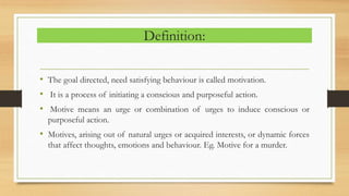 Definition:
• The goal directed, need satisfying behaviour is called motivation.
• It is a process of initiating a conscious and purposeful action.
• Motive means an urge or combination of urges to induce conscious or
purposeful action.
• Motives, arising out of natural urges or acquired interests, or dynamic forces
that affect thoughts, emotions and behaviour. Eg. Motive for a murder.
 