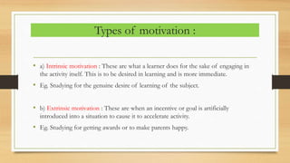 Types of motivation :
• a) Intrinsic motivation : These are what a learner does for the sake of engaging in
the activity itself. This is to be desired in learning and is more immediate.
• Eg. Studying for the genuine desire of learning of the subject.
• b) Extrinsic motivation : These are when an incentive or goal is artificially
introduced into a situation to cause it to accelerate activity.
• Eg. Studying for getting awards or to make parents happy.
 