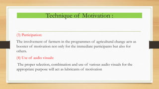 Technique of Motivation :
(3) Participation:
The involvement of farmers in the programmes of agricultural change acts as
booster of motivation not only for the immediate participants but also for
others.
(4) Use of audio visuals:
The proper selection, combination and use of various audio visuals for the
appropriate purpose will act as lubricants of motivation
 