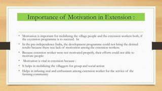 Importance of Motivation in Extension :
• Motivation is important for mobilizing the village people and the extension workers both, if
the exyension programme is to succeed. In
• In the pre-independence India, the development programme could not bring the desired
results because there was lack of motivation among the extension workers.
• Because extension worker were not motivated properly, their efforts could not able to
motivate people:
• Motivation is vital in extension because :
• It helps in mobilizing the villaggers for group and social action
• Helps in infusing zeal and enthusiasm among extension worker for the service of the
farming community
 