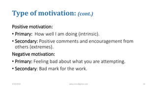 Type of motivation: (cont.)
Positive motivation:
• Primary: How well I am doing (intrinsic).
• Secondary: Positive comments and encouragement from
others (extremes).
Negative motivation:
• Primary: Feeling bad about what you are attempting.
• Secondary: Bad mark for the work.
3/10/2019 sabuj.mmc@gmail.com 10
 