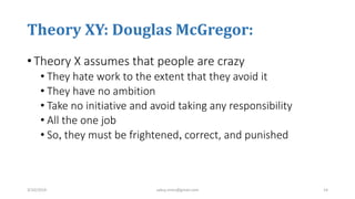 Theory XY: Douglas McGregor:
• Theory X assumes that people are crazy
• They hate work to the extent that they avoid it
• They have no ambition
• Take no initiative and avoid taking any responsibility
• All the one job
• So, they must be frightened, correct, and punished
3/10/2019 sabuj.mmc@gmail.com 14
 