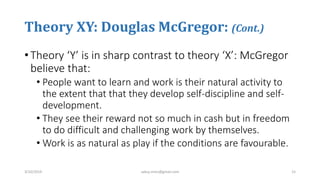 Theory XY: Douglas McGregor: (Cont.)
• Theory ‘Y’ is in sharp contrast to theory ‘X’: McGregor
believe that:
• People want to learn and work is their natural activity to
the extent that that they develop self-discipline and self-
development.
• They see their reward not so much in cash but in freedom
to do difficult and challenging work by themselves.
• Work is as natural as play if the conditions are favourable.
3/10/2019 sabuj.mmc@gmail.com 15
 