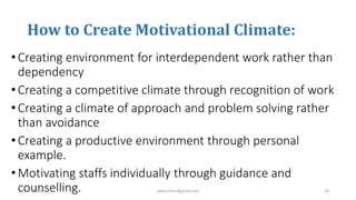 How to Create Motivational Climate:
•Creating environment for interdependent work rather than
dependency
•Creating a competitive climate through recognition of work
•Creating a climate of approach and problem solving rather
than avoidance
•Creating a productive environment through personal
example.
•Motivating staffs individually through guidance and
counselling.3/10/2019 sabuj.mmc@gmail.com 28
 