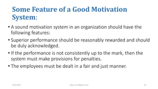 Some Feature of a Good Motivation
System:
• A sound motivation system in an organization should have the
following features:
• Superior performance should be reasonably rewarded and should
be duly acknowledged.
• If the performance is not consistently up to the mark, then the
system must make provisions for penalties.
• The employees must be dealt in a fair and just manner.
3/10/2019 sabuj.mmc@gmail.com 29
 