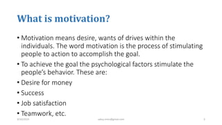 What is motivation?
• Motivation means desire, wants of drives within the
individuals. The word motivation is the process of stimulating
people to action to accomplish the goal.
• To achieve the goal the psychological factors stimulate the
people’s behavior. These are:
• Desire for money
• Success
• Job satisfaction
• Teamwork, etc.
3/10/2019 sabuj.mmc@gmail.com 3
 