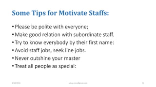 Some Tips for Motivate Staffs:
• Please be polite with everyone;
• Make good relation with subordinate staff.
• Try to know everybody by their first name:
• Avoid staff jobs, seek line jobs.
• Never outshine your master
• Treat all people as special:
3/10/2019 sabuj.mmc@gmail.com 31
 